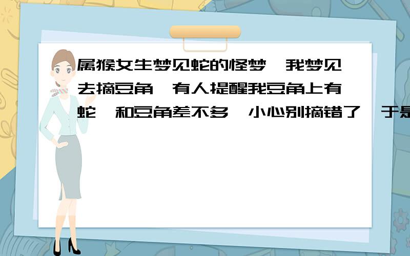 属猴女生梦见蛇的怪梦,我梦见去摘豆角,有人提醒我豆角上有蛇,和豆角差不多,小心别摘错了,于是我细心的摘了一根,装自己衣服口袋,结果是一条特别像豆角的蛇.就没下文了,接着我突然和同