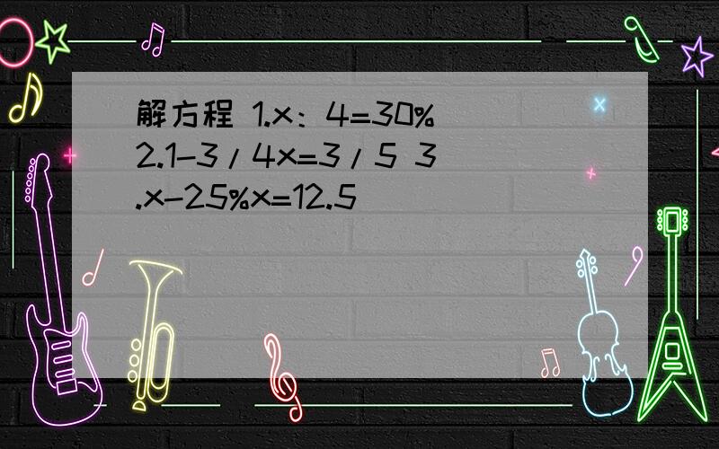 解方程 1.x：4=30% 2.1-3/4x=3/5 3.x-25%x=12.5