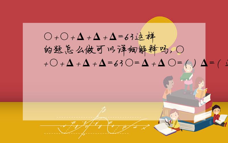 ○＋○＋Δ＋Δ＋Δ＝63这样的题怎么做可以详细解释吗,○＋○＋Δ＋Δ＋Δ＝63○=Δ＋Δ○=( ) Δ=( 这是三年级的题,还没学X,所以不可以用X解题