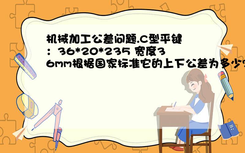 机械加工公差问题.C型平键 ：36*20*235 宽度36mm根据国家标准它的上下公差为多少?厚度20mm根据国家标准它的上下公差为