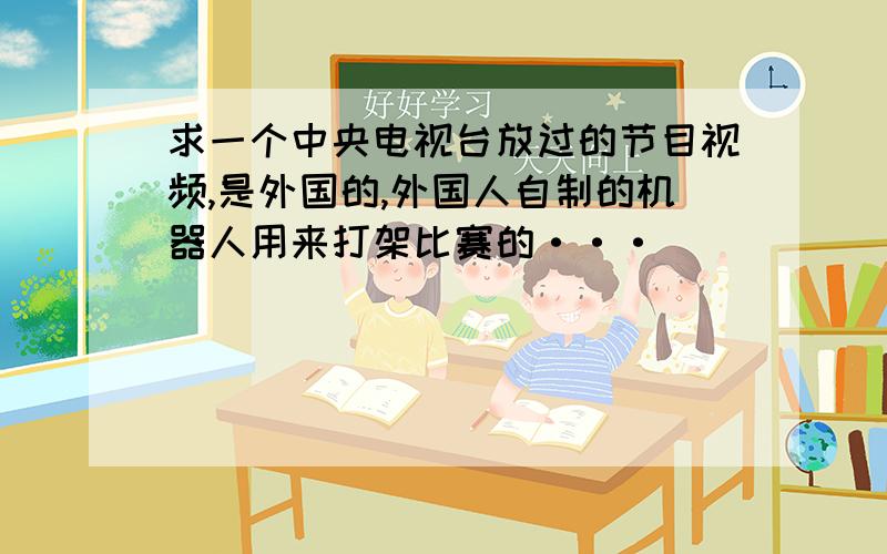 求一个中央电视台放过的节目视频,是外国的,外国人自制的机器人用来打架比赛的···