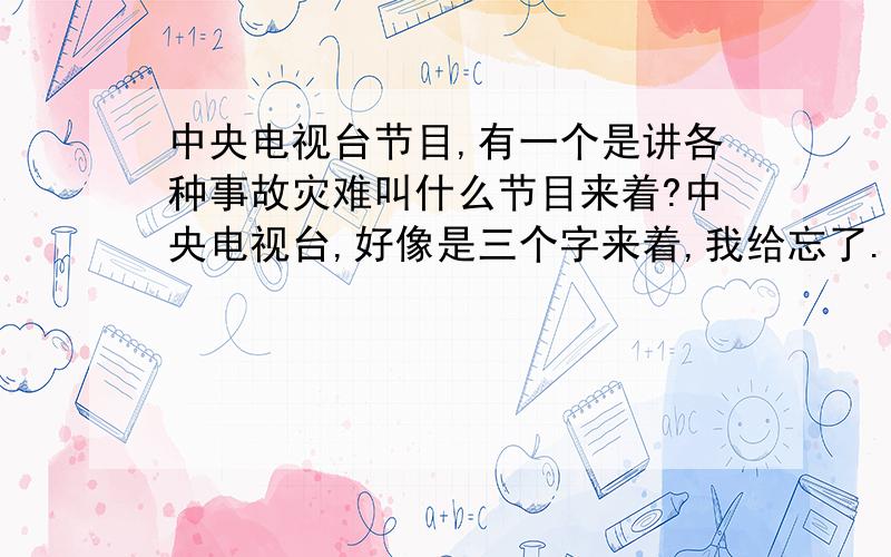 中央电视台节目,有一个是讲各种事故灾难叫什么节目来着?中央电视台,好像是三个字来着,我给忘了.