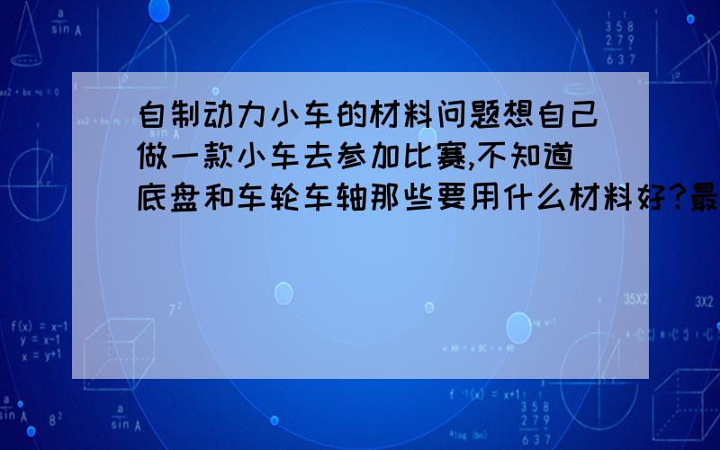 自制动力小车的材料问题想自己做一款小车去参加比赛,不知道底盘和车轮车轴那些要用什么材料好?最好是容易得到实用的.