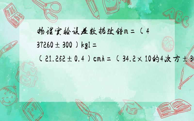 物理实验误差数据改错m=(437260±300)kgl=(21.252±0.4)cmh=(34.2×10的4次方±3000)kma=(1.243±0.025)m/sV=(5.4325±0.01)m/s