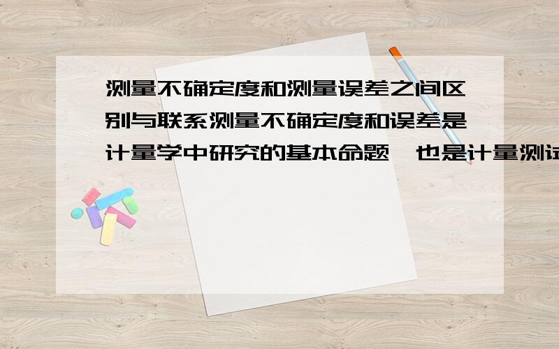 测量不确定度和测量误差之间区别与联系测量不确定度和误差是计量学中研究的基本命题,也是计量测试人员经常运用的重要概念之一.它直接关系着测量结果的可靠程度和量值传递的准确一