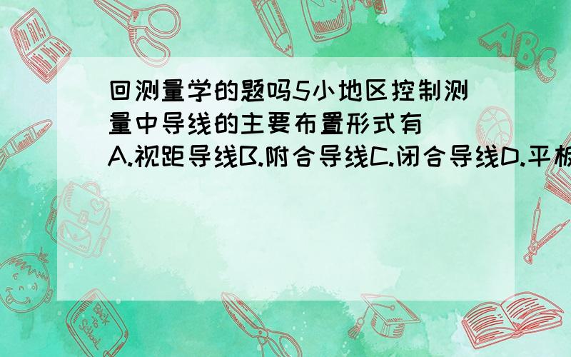 回测量学的题吗5小地区控制测量中导线的主要布置形式有（）A.视距导线B.附合导线C.闭合导线D.平板仪导线