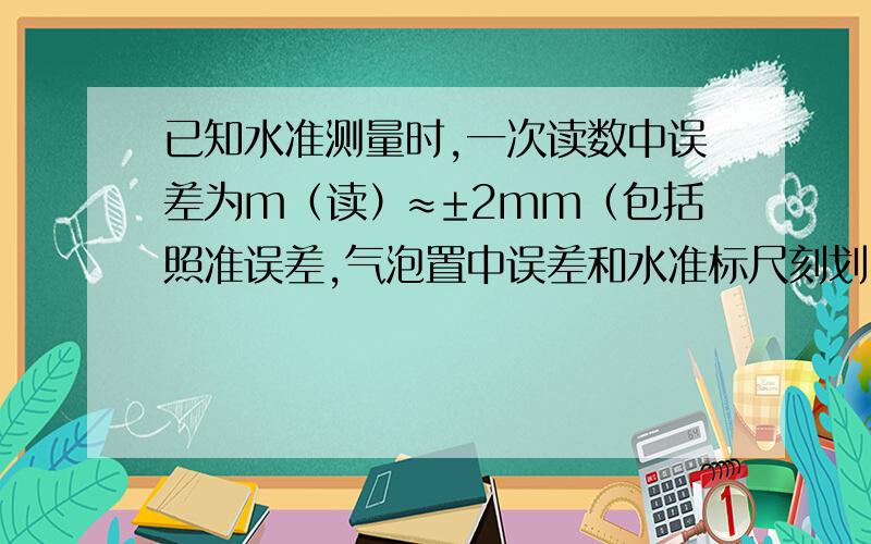 已知水准测量时,一次读数中误差为m（读）≈±2mm（包括照准误差,气泡置中误差和水准标尺刻划中误差）,试求普通水准测量观测4站所得高差闭合差的容许误差.一次读数中误差为m（读）≈±2m