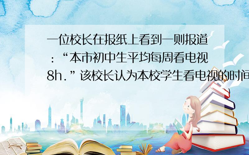 一位校长在报纸上看到一则报道：“本市初中生平均每周看电视8h.”该校长认为本校学生看电视的时间明显小于该数字.为此随机调查了100名学生,得知每周看电视的平均时间为6.5h,样本标准差