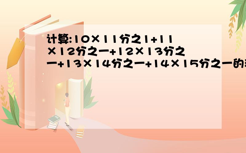 计算:10×11分之1+11×12分之一+12×13分之一+13×14分之一+14×15分之一的和