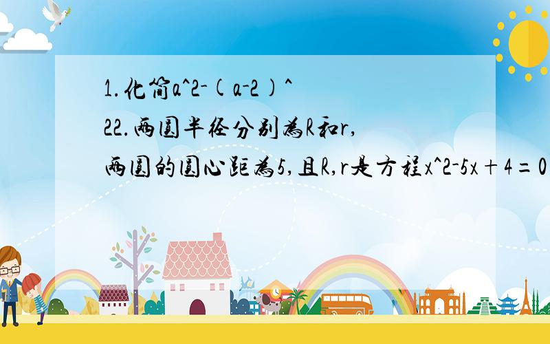 1.化简a^2-(a-2)^22.两圆半径分别为R和r,两圆的圆心距为5,且R,r是方程x^2-5x+4=0的两根,则两圆位置关系是?