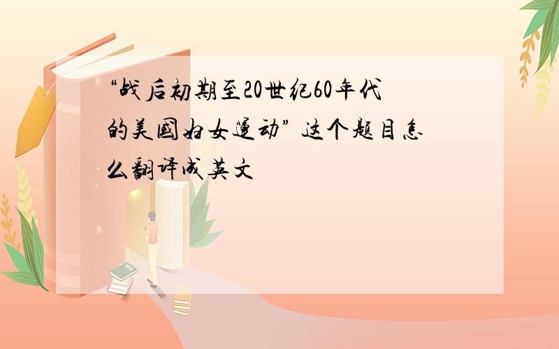 “战后初期至20世纪60年代的美国妇女运动” 这个题目怎么翻译成英文