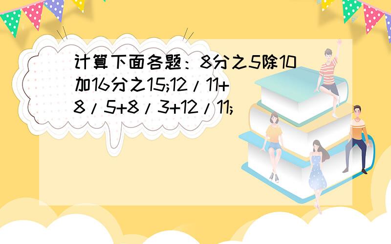 计算下面各题：8分之5除10加16分之15;12/11+8/5+8/3+12/11;