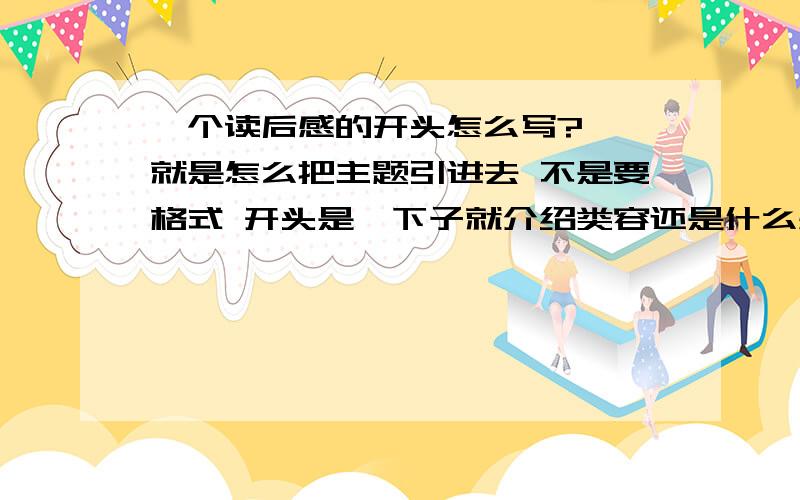 一个读后感的开头怎么写?嗯 就是怎么把主题引进去 不是要格式 开头是一下子就介绍类容还是什么感想之类的,然后再写类容 反正就是怎么写啊?嗯 就是先写哪部分啊 然后再写哪部分