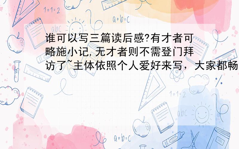 谁可以写三篇读后感?有才者可略施小记,无才者则不需登门拜访了~主体依照个人爱好来写，大家都畅所欲言就行，让我领略到你们的风采就行了~有才略的人望加我为好友，呵呵~