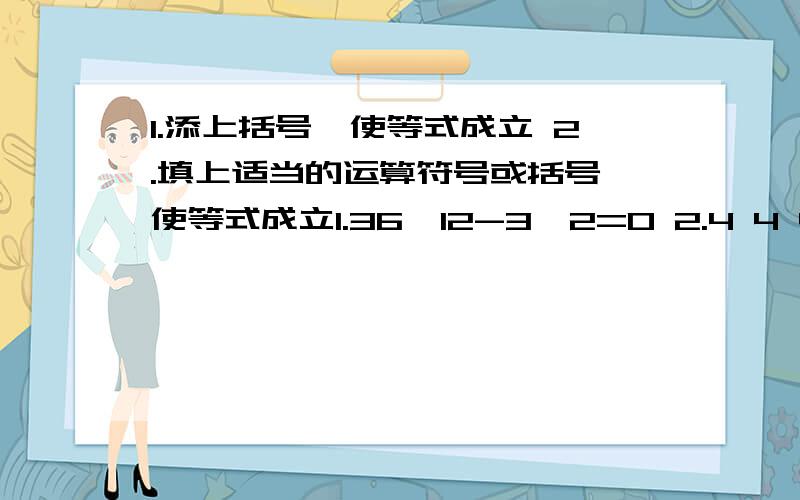 1.添上括号,使等式成立 2.填上适当的运算符号或括号,使等式成立1.36÷12-3×2=0 2.4 4 4 4=71.36÷12-3×2=8 2.4 4 4 4=61.36÷12-3×2=6 2.4 4 4 4=01.36÷12-3×2=16 2.4 4 4 4=11.36÷12-3×2=34 2.4 4 4 4=21.36÷12-3×2=64 2.4 4 4 4=3