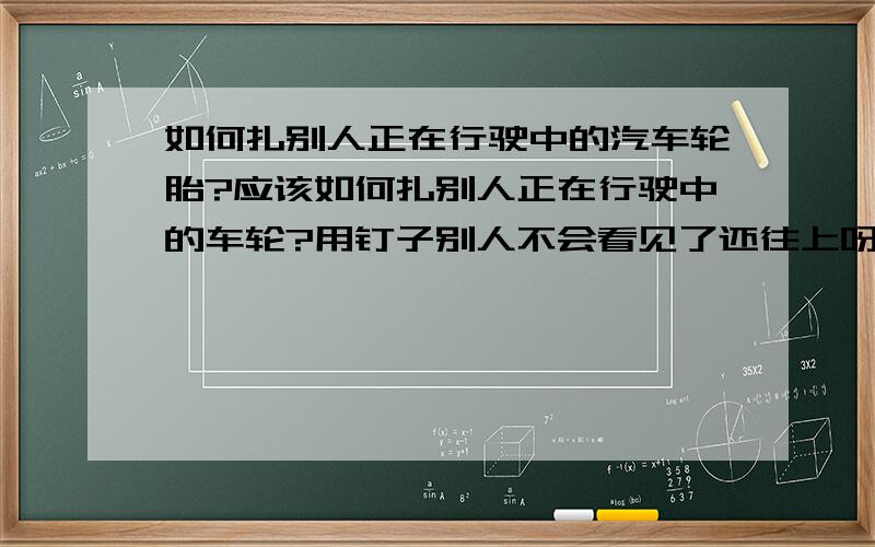 如何扎别人正在行驶中的汽车轮胎?应该如何扎别人正在行驶中的车轮?用钉子别人不会看见了还往上呀吧!而且路也很宽!