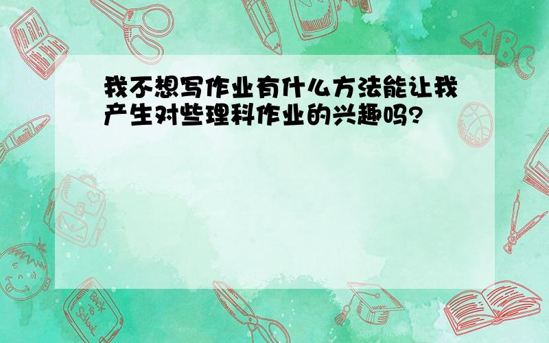 我不想写作业有什么方法能让我产生对些理科作业的兴趣吗?