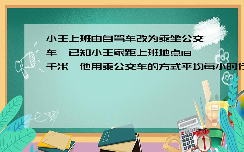 小王上班由自驾车改为乘坐公交车,已知小王家距上班地点18千米,他用乘公交车的方式平均每小时行驶的路程比他用自驾车的方式平均每小时行驶的路程的2倍还多9千米,他从家出发到达上班地