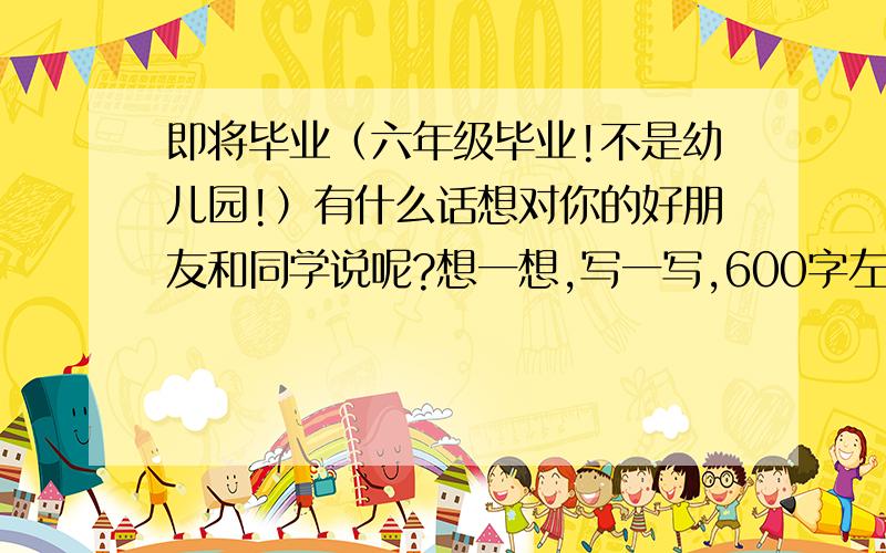 即将毕业（六年级毕业!不是幼儿园!）有什么话想对你的好朋友和同学说呢?想一想,写一写,600字左右.是作文!也可以搞现代诗,反正要好的!记住,