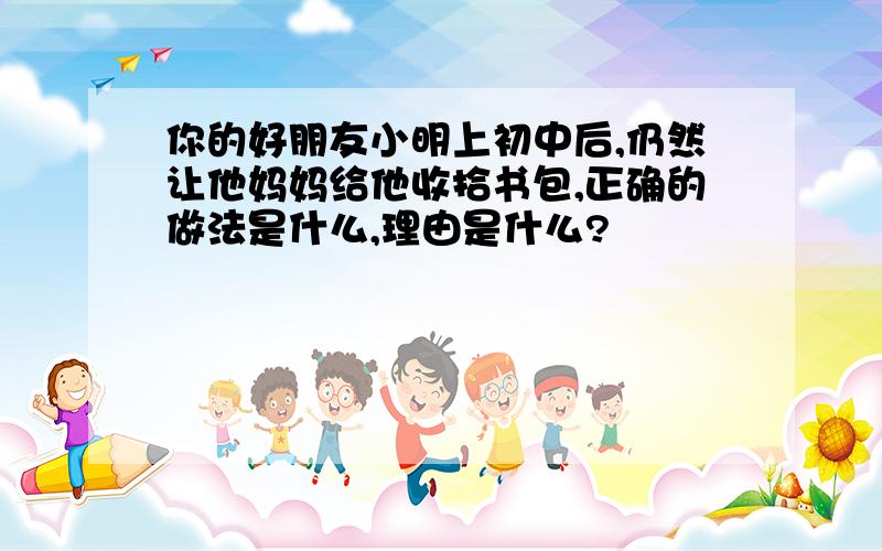 你的好朋友小明上初中后,仍然让他妈妈给他收拾书包,正确的做法是什么,理由是什么?