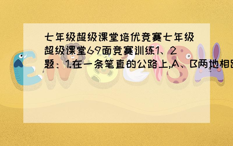 七年级超级课堂培优竞赛七年级超级课堂69面竞赛训练1、2题：1.在一条笔直的公路上,A、B两地相距450千米,甲、乙两车分别从A、B两地同时发车,已知甲车速度为120千米/小时,乙车速度为80千米/