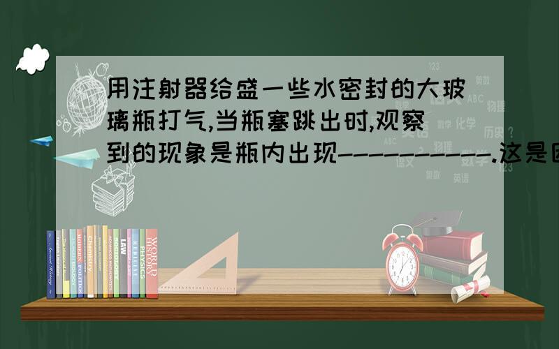 用注射器给盛一些水密封的大玻璃瓶打气,当瓶塞跳出时,观察到的现象是瓶内出现----------.这是因为瓶内的空气推动瓶塞做功是,内能---------,温度----------,使水蒸气----------成----------.实验表明--