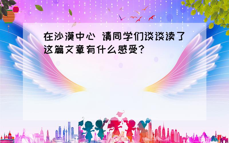 在沙漠中心 请同学们谈谈读了这篇文章有什么感受?