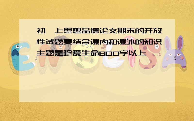 初一上思想品德论文期末的开放性试题要结合课内和课外的知识主题是珍爱生命800字以上