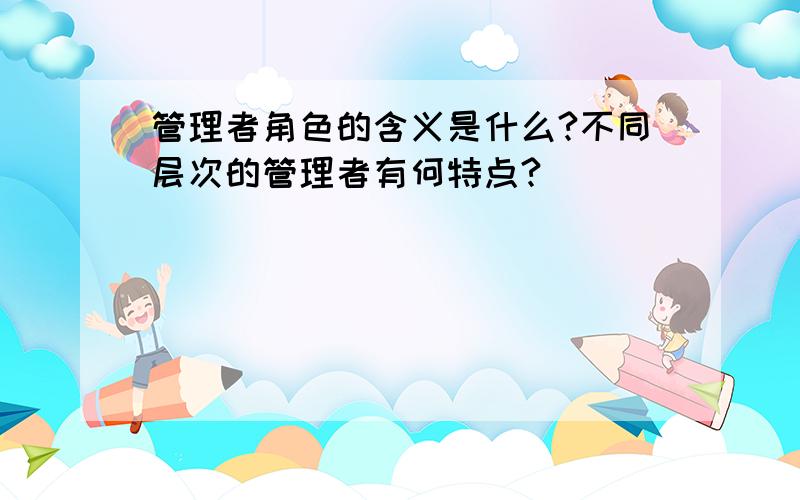 管理者角色的含义是什么?不同层次的管理者有何特点?