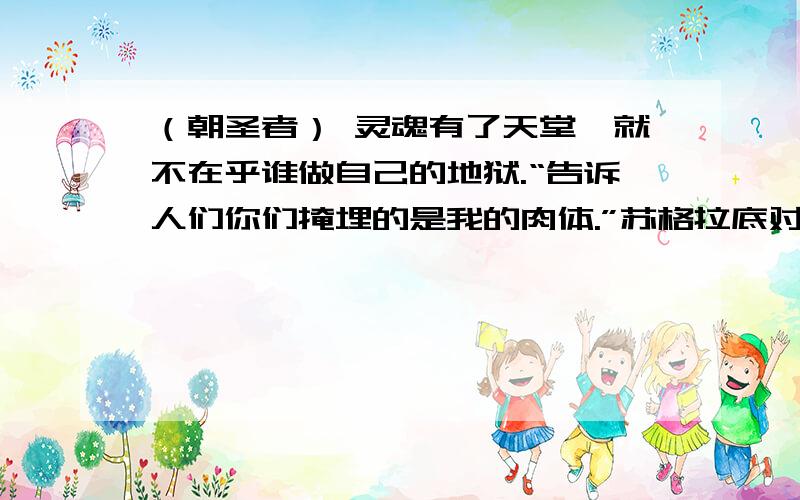 （朝圣者） 灵魂有了天堂,就不在乎谁做自己的地狱.“告诉人们你们掩埋的是我的肉体.”苏格拉底对站在刑床前的弟子柏拉图说.“我感谢神明,”柏拉图说,“使我托生为希腊人而不是野蛮人