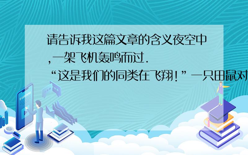 请告诉我这篇文章的含义夜空中,一架飞机轰鸣而过.    “这是我们的同类在飞翔!”一只田鼠对女儿说.    “我们这个同类是谁?”     “是一种会飞的老鼠呗.”    “只要你敢与实现梦想,梦想