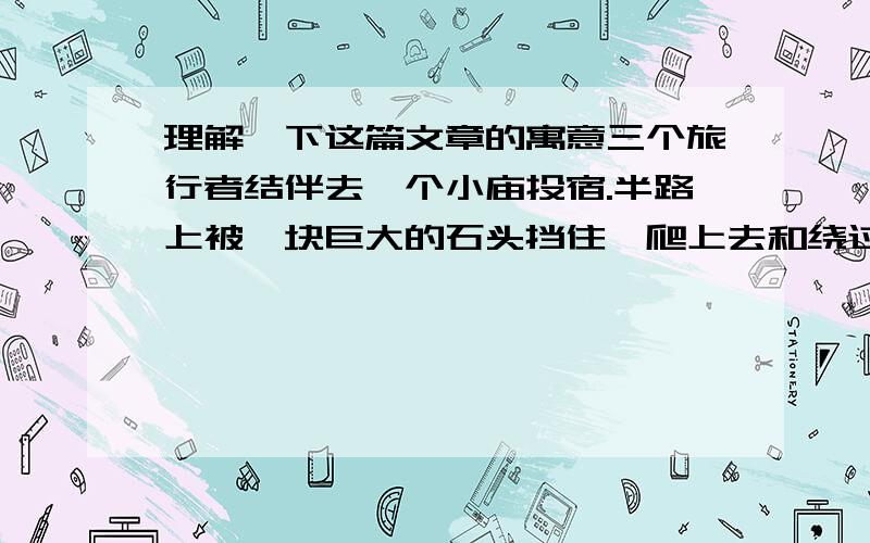 理解一下这篇文章的寓意三个旅行者结伴去一个小庙投宿.半路上被一块巨大的石头挡住,爬上去和绕过去都是不可能的.天色已晚,周围荒无人烟,怎么办?三人正愁,走出一个癫头和尚,肩背一个