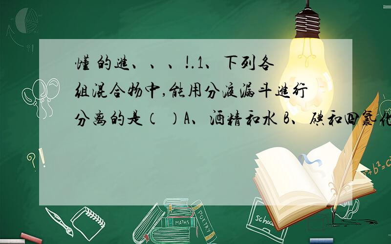 懂 的进、、、!.1、下列各组混合物中,能用分液漏斗进行分离的是（ ）A、酒精和水 B、碘和四氯化碳 C、水和四氯化碳 D、汽油和植物油2、在汽车加油站见到的油罐车上,所贴的危险化学品标