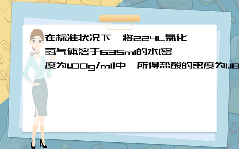 在标准状况下,将224L氯化氢气体溶于635ml的水[密度为1.00g/ml]中,所得盐酸的密度为1.18g/ml.〈1〉该盐酸的质量分数是多少?〈2〉取这种盐酸10ml,稀释到590ml,所得稀盐酸的物质的量浓度是多少?