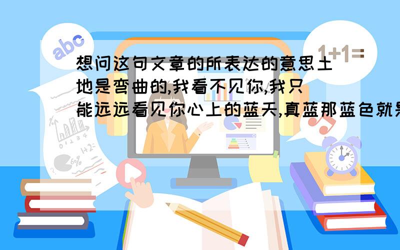 想问这句文章的所表达的意思土地是弯曲的,我看不见你,我只能远远看见你心上的蓝天,真蓝那蓝色就是语言,我想使世界感到愉快微笑却凝固在嘴边,还是给我一朵云吧?擦去晴朗的时间,我的眼