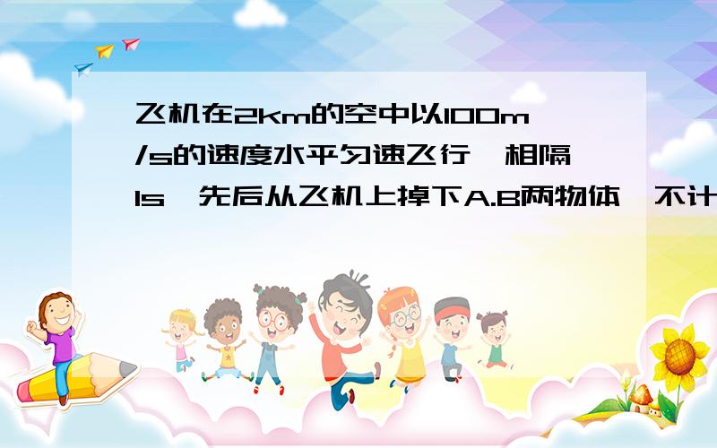 飞机在2km的空中以100m/s的速度水平匀速飞行,相隔1s,先后从飞机上掉下A.B两物体,不计空气阻力,求两物体在空中的最大距离(g=10m/s)要详细的过程\(^o^)/~