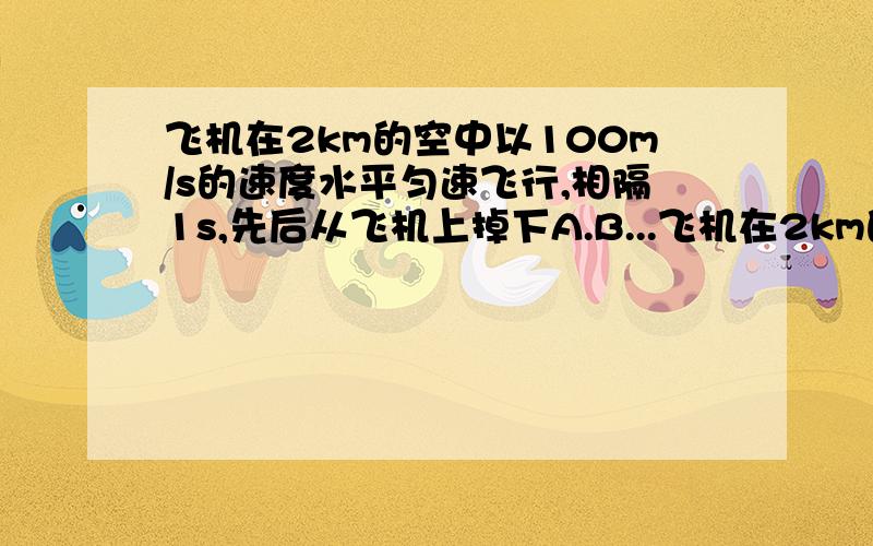 飞机在2km的空中以100m/s的速度水平匀速飞行,相隔1s,先后从飞机上掉下A.B...飞机在2km的空中以100m/s的速度水平匀速飞行,相隔1s,先后从飞机上掉下A.B两物体,不计空气阻力,求两物体在空中的最大