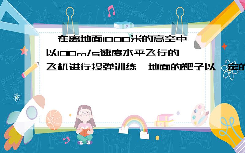 一在离地面1000米的高空中以100m/s速度水平飞行的飞机进行投弹训练,地面的靶子以一定的速度运动,不计空