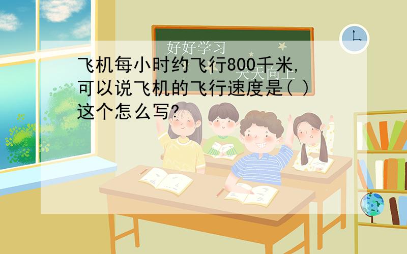 飞机每小时约飞行800千米,可以说飞机的飞行速度是( )这个怎么写?