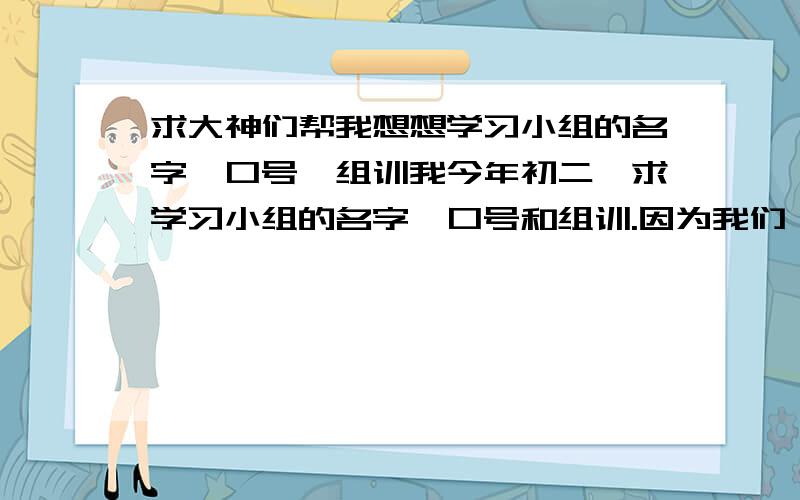 求大神们帮我想想学习小组的名字,口号,组训我今年初二,求学习小组的名字,口号和组训.因为我们一组都是女的,希望能够出一个既适合女生的组名,口号和组训只要好就行了.