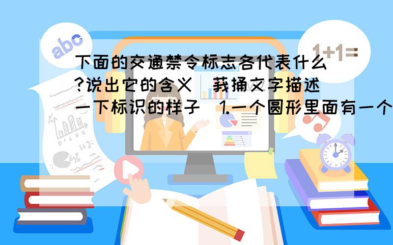 下面的交通禁令标志各代表什么?说出它的含义（莪捅文字描述一下标识的样子）1.一个圆形里面有一个行走着的人,再画一条斜线(就像圆的直径）.2.一架自行车,再画一条斜线（就像圆的直径