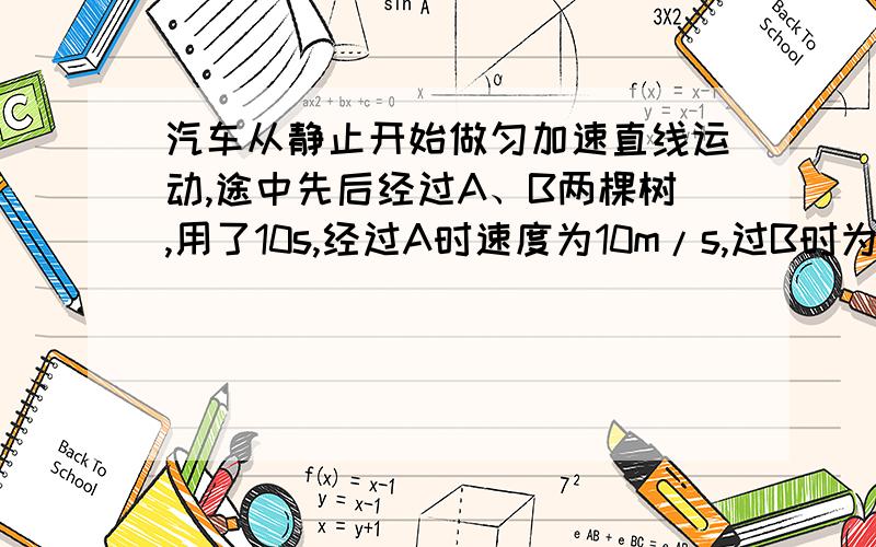 汽车从静止开始做匀加速直线运动,途中先后经过A、B两棵树,用了10s,经过A时速度为10m/s,过B时为15m/s求：（1）A、B两棵树距离（2）汽车从出发到A树所用的时间