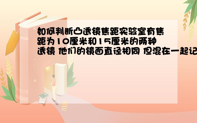 如何判断凸透镜焦距实验室有焦距为10厘米和15厘米的两种透镜 他们的镜面直径相同 但混在一起记不清楚 实验小组的同学取其中一只透镜 朝向窗子 在另一侧距透镜10厘米的墙上出现远处楼