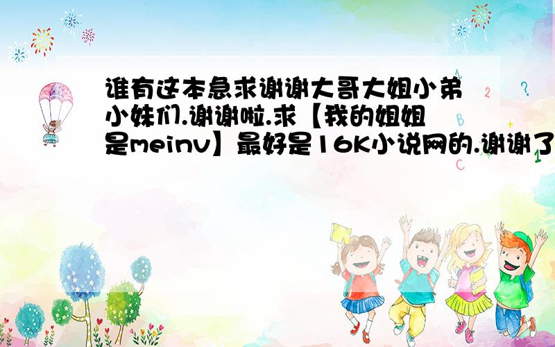 谁有这本急求谢谢大哥大姐小弟小妹们.谢谢啦.求【我的姐姐是meinv】最好是16K小说网的.谢谢了.要全集的.我的油箱是vip_tianliang@163.com 希望你能给我发过来。谢谢