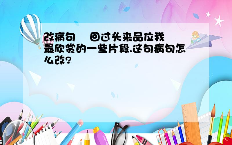 改病句    回过头来品位我最欣赏的一些片段.这句病句怎么改?