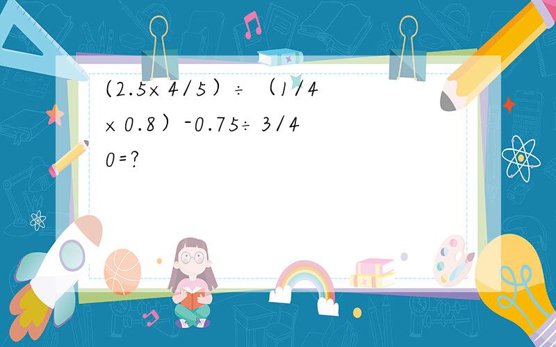 (2.5×4/5）÷（1/4×0.8）-0.75÷3/40=?