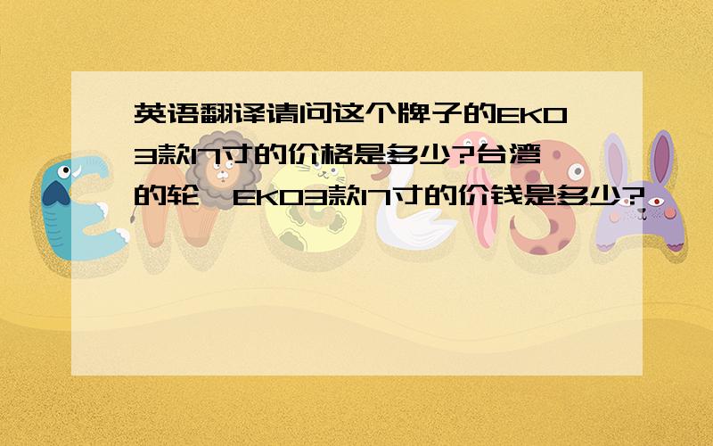 英语翻译请问这个牌子的EK03款17寸的价格是多少?台湾的轮毂EK03款17寸的价钱是多少?