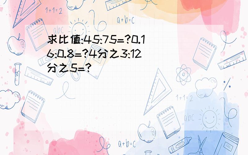 求比值:45:75=?0.16:0.8=?4分之3:12分之5=?