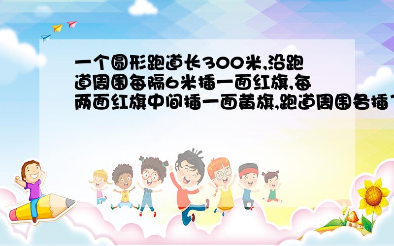 一个圆形跑道长300米,沿跑道周围每隔6米插一面红旗,每两面红旗中间插一面黄旗,跑道周围各插了多少面红旗和黄旗?