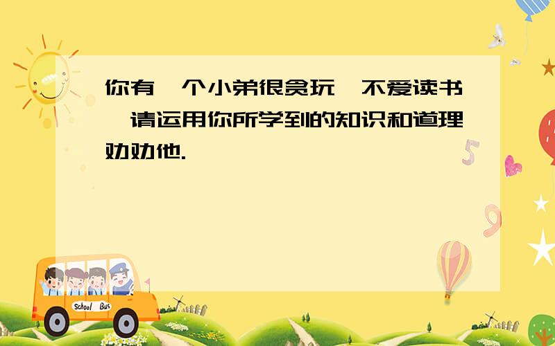 你有一个小弟很贪玩,不爱读书,请运用你所学到的知识和道理劝劝他.